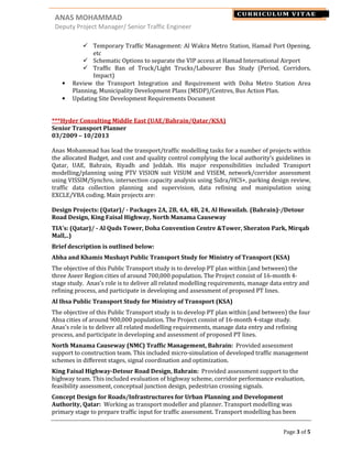 ANAS MOHAMMAD NAME
Deputy Project Manager/ Senior Traffic Engineer
Page 3 of 5
CURRICULUM VITAE
Temporary Traffic Management: Al Wakra Metro Station, Hamad Port Opening,
etc
Schematic Options to separate the VIP access at Hamad International Airport
Traffic Ban of Truck/Light Trucks/Labourer Bus Study (Period, Corridors,
Impact)
• Review the Transport Integration and Requirement with Doha Metro Station Area
Planning, Municipality Development Plans (MSDP)/Centres, Bus Action Plan.
• Updating Site Development Requirements Document
***Hyder Consulting Middle East (UAE/Bahrain/Qatar/KSA)
Senior Transport Planner
03/2009 – 10/2013
Anas Mohammad has lead the transport/traffic modelling tasks for a number of projects within
the allocated Budget, and cost and quality control complying the local authority’s guidelines in
Qatar, UAE, Bahrain, Riyadh and Jeddah. His major responsibilities included Transport
modelling/planning using PTV VISION suit VISUM and VISEM, network/corridor assessment
using VISSIM/Synchro, intersection capacity analysis using Sidra/HCS+, parking design review,
traffic data collection planning and supervision, data refining and manipulation using
EXCLE/VBA coding. Main projects are:
Design Projects: (Qatar)/ - Packages 2A, 2B, 4A, 4B, 24, Al Huwailah. (Bahrain)-/Detour
Road Design, King Faisal Highway, North Manama Causeway
TIA’s: (Qatar)/ - Al Quds Tower, Doha Convention Centre &Tower, Sheraton Park, Mirqab
Mall,..)
Brief description is outlined below:
Abha and Khamis Mushayt Public Transport Study for Ministry of Transport (KSA)
The objective of this Public Transport study is to develop PT plan within (and between) the
three Aseer Region cities of around 700,000 population. The Project consist of 16-month 4-
stage study. Anas’s role is to deliver all related modelling requirements, manage data entry and
refining process, and participate in developing and assessment of proposed PT lines.
Al Ihsa Public Transport Study for Ministry of Transport (KSA)
The objective of this Public Transport study is to develop PT plan within (and between) the four
Ahsa cities of around 900,000 population. The Project consist of 16-month 4-stage study.
Anas’s role is to deliver all related modelling requirements, manage data entry and refining
process, and participate in developing and assessment of proposed PT lines.
North Manama Causeway (NMC) Traffic Management, Bahrain: Provided assessment
support to construction team. This included micro-simulation of developed traffic management
schemes in different stages, signal coordination and optimization.
King Faisal Highway-Detour Road Design, Bahrain: Provided assessment support to the
highway team. This included evaluation of highway scheme, corridor performance evaluation,
feasibility assessment, conceptual junction design, pedestrian crossing signals.
Concept Design for Roads/Infrastructures for Urban Planning and Development
Authority, Qatar: Working as transport modeller and planner. Transport modelling was
primary stage to prepare traffic input for traffic assessment. Transport modelling has been
 