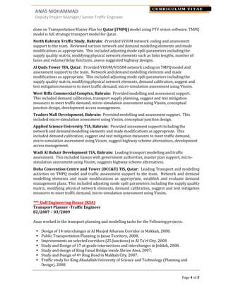 ANAS MOHAMMAD NAME
Deputy Project Manager/ Senior Traffic Engineer
Page 4 of 5
CURRICULUM VITAE
done on Transportation Master Plan for Qatar (TMPQ) model using PTV vision software. TMPQ
model is full strategic transport model for Qatar.
North Bahrain Traffic Study, Bahrain: Provided VISUM network coding and assessment
support to the team. Reviewed various network and demand modelling elements and made
modifications as appropriate. This included adjusting mode spilt parameters including the
supply quality matrix, modifying physical network elements such as links lengths, number of
lanes and volume/delay functions, assess suggested highway designs.
Al Quds Tower TIA, Qatar: Provided VISUM/VISSIM network coding on TMPQ model and
assessment support to the team. Network and demand modelling elements and made
modifications as appropriate. This included adjusting mode spilt parameters including the
supply quality matrix, modifying physical network elements, demand calibration, suggest and
test mitigation measures to meet traffic demand, micro-simulation assessment using Vissim.
West Riffa Commercial Complex, Bahrain: Provided modelling and assessment support.
This included demand calibration, transport supply planning, suggest and test mitigation
measures to meet traffic demand, micro-simulation assessment using Vissim, conceptual
junction design, development access management.
Traders Mall Development, Bahrain: Provided modelling and assessment support. This
included micro-simulation assessment using Vissim, conceptual junction design.
Applied Science University TIA, Bahrain: Provided assessment support including the
network and demand modelling elements and made modifications as appropriate. This
included demand calibration, suggest and test mitigation measures to meet traffic demand,
micro-simulation assessment using Vissim, suggest highway scheme alternatives, development
access management.
Wadi Al Buhair Development TIA, Bahrain: Leading transport modelling and traffic
assessment. This included liaison with government authorities, master plan support, micro-
simulation assessment using Vissim, suggests highway scheme alternatives.
Doha Convention Centre and Tower (DCC&T) TIS, Qatar: Leading Transport and modelling
activities on TMPQ model and traffic assessment support to the team. Network and demand
modelling elements and made modifications as appropriate, establish and evaluate demand
management plans. This included adjusting mode spilt parameters including the supply quality
matrix, modifying physical network elements, demand calibration, suggest and test mitigation
measures to meet traffic demand, micro-simulation assessment using Vissim.
*** Gulf Engineering House (KSA)
Transport Planner -Traffic Engineer
02/2007 – 03/2009
Anas worked in the transport planning and modelling tasks for the Following projects:
Design of 14 interchanges at Al Masjed Alharam Corridor in Makkah, 2008.
Public Transportation Planning in Jazan Territory, 2008.
Improvements on selected corridors (25 Junctions) in Al Ta’ef City. 2008
Study and Design of 17 at-grade intersections and interchanges in Jeddah, 2008.
Study and design of King Faisal Bridge inside Shrine Area, 2007.
Study and Design of 4th Ring Road in Makkah City, 2007.
Traffic study for King Abudallah University of Science and Technology (Planning and
Design). 2008
 