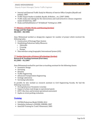 ANAS MOHAMMAD NAME
Deputy Project Manager/ Senior Traffic Engineer
Page 5 of 5
CURRICULUM VITAE
Internal and External Traffic Study for Ministry of Interior Office Complex (Riyadh and
Jeddah). 2007
Traffic Impact Studies in Jeddah, Riyadh, Al Khobar,…etc. (2007-2008)
Traffic study and redesign for the intersections and road network to release congestion
inside Al-Hafof City. 2007
Study and Rehabilitation of “Al Dakhnah” Parking Lot. 2008
*** Ministry of Public Works and Housing (Jordan)
Design and Site Engineer
08/2005 – 08/2006
Anas Mohammad worked as design/site engineer for number of project which involved the
following tasks:.
Construction of Drainage Pipes System
Establishing Pedestrian Safety Measures
o Sidewalks
o Crossing
o Humps
Data interface using Geographic International System (GIS)
*** Jordan University of Science &Technology (Jordan)
Research & Teaching Assistant (Part time)
01/2005 – 01/2007
Anas Mohammad worked for part time as teaching assistant for the following classes:
Geometric Design
Surveying
Dynamic
Traffic Engineering
Advanced Transportation Engineering
Geology Laboratory
Surveying Laboratory
In parallel, he also worked as research assistant in Civil Engineering Faculty. He had the
following researches:
Driving behaviour Parameter in Jordan
Impact of urban road design on operational speed,
JUST's Bus lines and terminal operational assessment
Aqaba on street parking evaluation.
Training
VISTRO/Pedestrian Model VISSIM, 2014
Simulation Software’s (VISSIM, CORSIM), 2007
AutoCAD Training for 2 and 3 Dimension, 2005
 