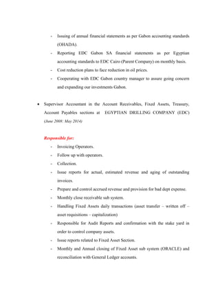 - Issuing of annual financial statements as per Gabon accounting standards
(OHADA).
- Reporting EDC Gabon SA financial statements as per Egyptian
accounting standards to EDC Cairo (Parent Company) on monthly basis.
- Cost reduction plans to face reduction in oil prices.
- Cooperating with EDC Gabon country manager to assure going concern
and expanding our investments Gabon.
• Supervisor Accountant in the Account Receivables, Fixed Assets, Treasury,
Account Payables sections at EGYPTIAN DRILLING COMPANY (EDC)
(June 2008: May 2014)
Responsible for:
- Invoicing Operators.
- Follow up with operators.
- Collection.
- Issue reports for actual, estimated revenue and aging of outstanding
invoices.
- Prepare and control accrued revenue and provision for bad dept expense.
- Monthly close receivable sub system.
- Handling Fixed Assets daily transactions (asset transfer – written off –
asset requisitions – capitalization)
- Responsible for Audit Reports and confirmation with the stake yard in
order to control company assets.
- Issue reports related to Fixed Asset Section.
- Monthly and Annual closing of Fixed Asset sub system (ORACLE) and
reconciliation with General Ledger accounts.
 