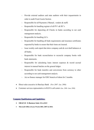 - Provide external auditors and state auditors with their requarements in
order to audit Fixed Assets Section.
- Responsible for all Payments ( Manual , vendors & staff)
- Responsible for handling register of all PV’s & RV’s
- Responsible for depositing all Checks in banks according to our cash
management analysis.
- Responsible for handling LG’s
- Responsible for handling all bank requirements and insurance certificates
requested by banks to assure that their loans are insured.
- Issue weekly cash report that show company cash & over draft balances at
all banks.
- Responsible for bank reconciliation to reconcile company books with
bank statements.
- Responsible for calculating loans interest expenses & record accrual
interest in manual batches on the general ledger.
- Responsible for bank transfers and conversions from currency to other
according to our cash management analysis.
- Act as finance manager for EDC branch at Gabon for 2 months.
• Direct sales executive in Barclays Bank (Nov-2007: Jan. 2008)
• Customer services representative in RAYA call center (Jan. 2008: June 2008)
Computer Qualifications and Capabilities:Computer Qualifications and Capabilities:
• ORACLE E-Business Suite 11i & R12
• Microsoft Office (Excel, Word) 2003, 2007 & 2010.
 