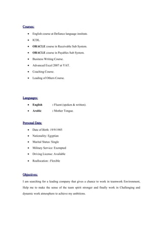 Courses:Courses:
• English course at Defiance language institute.
• ICDL.
• ORACLE course in Receivable Sub System.
• ORACLE course in Payables Sub System.
• Business Writing Course.
• Advanced Excel 2007 at YAT.
• Coaching Course.
• Leading of Others Course.
Languages:Languages:
• English : Fluent (spoken & written).
• Arabic : Mother Tongue.
Personal Data:Personal Data:
• Date of Birth: 19/9/1985
• Nationality: Egyptian
• Marital Status: Single
• Military Service: Exempted
• Driving License: Available
• Reallocation : Flexible
Objectives:Objectives:
I am searching for a leading company that gives a chance to work in teamwork Environment,
Help me to make the sense of the team spirit stronger and finally work in Challenging and
dynamic work atmosphere to achieve my ambitions.
 