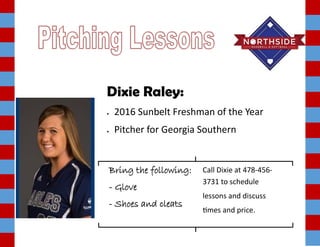 Dixie Raley:
 2016 Sunbelt Freshman of the Year
 Pitcher for Georgia Southern
Bring the following:
- Glove
- Shoes and cleats
Call Dixie at 478-456-
3731 to schedule
lessons and discuss
times and price.
 