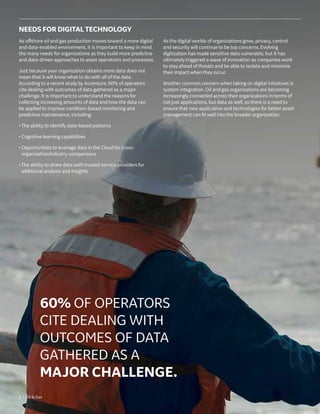 6 | Oil  Gas
NEEDS FOR DIGITAL TECHNOLOGY
As offshore oil and gas production moves toward a more digital
and data-enabled environment, it is important to keep in mind
the many needs for organizations as they build more predictive
and data-driven approaches to asset operations and processes.
Just because your organization obtains more data does not
mean that it will know what to do with all of the data.
According to a recent study by Accenture, 60% of operators
cite dealing with outcomes of data gathered as a major
challenge. It is important to understand the reasons for
collecting increasing amounts of data and how the data can
be applied to improve condition-based monitoring and
predictive maintenance, including:
•The ability to identify data-based patterns
• Cognitive learning capabilities
• Opportunities to leverage data in the Cloud for cross-
organization/industry comparisons
•The ability to share data with trusted service providers for
additional analysis and insights
As the digital worlds of organizations grow, privacy, control
and security will continue to be top concerns. Evolving
digitization has made sensitive data vulnerable, but it has
ultimately triggered a wave of innovation as companies work
to stay ahead of threats and be able to isolate and minimize
their impact when they occur.
Another common concern when taking on digital initiatives is
system integration. Oil and gas organizations are becoming
increasingly connected across their organizations in terms of
not just applications, but data as well, so there is a need to
ensure that new application and technologies for better asset
management can fit well into the broader organization.
60% OF OPERATORS
CITE DEALING WITH
OUTCOMES OF DATA
GATHERED AS A
MAJOR CHALLENGE.
 