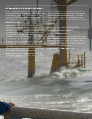 7
RECOMMENDATIONS AND NEXT STEPS
There is a significant opportunity to continuing carving down
unplanned downtime through digitization, but as Deloitte noted
in a recent report, “Simply ‘doing’ digital things will not make
an organization digital.” Organizations need to go beyond just
technology changes to truly embrace the benefits of digitization.
RECOMMENDATIONS:
• Oil and gas executives responsible for offshore operations
should work with theirtechnology teams to create a digital
strategy to reduce unplanned downtime that will be based on
a foundation of data and analytics. Oftentimes there is a lack of
comprehensive and specific strategies for digital opportunities
with asset repair and maintenance. Strategies should be
developed at a high enough level to ensure that digitization
does not happen in pockets, and it is able to scale.
• Challenge your OEMs to provide digitally-enabled equipment
and machines that will provide the data necessary for
reducing downtime, and they can assist with building a more
comprehensive digital strategy for your asset management
efforts. Ask your OEMs questions about their digital strategies,
and truly understand their approaches and plans.
• Evaluate asset performance management (APM) tools and
technology to manage machine data and support more timely,
data-based decision processes.
• Consider cloud-based solutions and outsourced services. It is
important to consider your organization’s core competencies
and how much digitization aligns with them. Cloud-based
and outsourced services can offer additional expertise and
scalability to support data-driven approaches as they continue
to grow and evolve.
NEXT STEPS:
1) Baseline your current digital industrial capabilities.
2) Build out a roadmap with milestones.
3) Generate quick wins with APM.
Millions are at stake with unplanned downtime, and now is the
time to embrace new digitization opportunities that will improve
margins and profitability. GE is helping oil and gas companies
see returns from digitization. Contact us to accelerate your path
to mitigating risk resulting from unplanned downtime and to
driving enhanced operational efficiency.
info.geoilandgas.com/APM_Offshore.html
 
