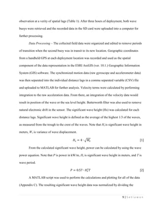 9 | S e t i a w a n
observation at a verity of spatial lags (Table 1). After three hours of deployment, both wave
buoys were retrieved and the recorded data in the SD card were uploaded into a computer for
further processing.
Data Processing – The collected field data were organized and edited to remove periods
of transition when the second buoy was in transit to its new location. Geographic coordinates
from a handheld GPS at each deployment location was recorded and used as the spatial
component of the data representation in the ESRI ArcGIS (ver. 10.1.) Geographic Information
System (GIS) software. The synchronized motion data (raw gyroscope and accelerometer data)
was then separated into the individual distance lags in a comma separated variable (CSV) file
and uploaded to MATLAB for further analysis. Velocity terms were calculated by performing
integration to the raw acceleration data. From there, an integration of the velocity data would
result in position of the wave or the sea level height. Butterworth filter was also used to remove
natural electronic drift in the sensor. The significant wave height (Hs) was calculated for each
distance lags. Significant wave height is defined as the average of the highest 1/3 of the waves,
as measured from the trough to the crest of the waves. Note that Hs is significant wave height in
meters, Wv is variance of wave displacement.
√
From the calculated significant wave height, power can be calculated by using the wave
power equation. Note that P is power in kW/m, Hs is significant wave height in meters, and T is
wave period.
A MATLAB script was used to perform the calculations and plotting for all of the data
(Appendix C). The resulting significant wave height data was normalized by dividing the
 