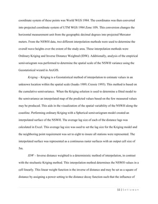 11 | S e t i a w a n
coordinate system of these points was World WGS 1984. The coordinates was then converted
into projected coordinate system of UTM WGS 1984 Zone 10N. This conversion changes the
horizontal measurement unit from the geographic decimal degrees into projected Mercator
meters. From the NSWH data, two different interpolation methods were used to determine the
overall wave heights over the extent of the study area. These interpolation methods were
Ordinary Kriging and Inverse Distance Weighted (IDW). Additionally, analysis of the empirical
semivariogram was performed to determine the spatial scale of the NSWH variance using the
Geostatistical wizard in ArcGIS.
Kriging – Kriging is a Geostatistical method of interpolation to estimate values in an
unknown location within the spatial scale (Isaaks 1989; Cressie 1993). This method is based on
the cumulative semivariance. When the Kriging solution is used to determine a fitted model to
the semivariance an interpolated map of the predicted values based on the few measured values
may be produced. This aids in the visualization of the spatial variability of the NSWH along the
coastline. Performing ordinary Kriging with a Spherical semivariogram model created an
interpolated surface of the NSWH. The average lag size of each of the distance lags was
calculated in Excel. This average lag size was used to set the lag size for the Kriging model and
the neighboring point requirement was set to eight to insure all stations were represented. The
interpolated surface was represented as a continuous raster surfaces with an output cell size of
5m.
IDW – Inverse distance weighted is a deterministic method of interpolation, in contrast
with the stochastic Kriging method. This interpolation method determines the NSWH values in a
cell linearly. This linear weight function is the inverse of distance and may be set as a square of
distance by assigning a power setting to the distance decay function such that the influence of
 