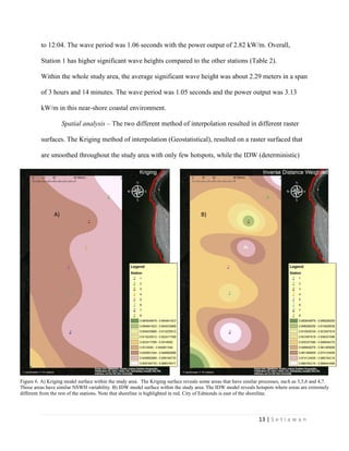 13 | S e t i a w a n
to 12:04. The wave period was 1.06 seconds with the power output of 2.82 kW/m. Overall,
Station 1 has higher significant wave heights compared to the other stations (Table 2).
Within the whole study area, the average significant wave height was about 2.29 meters in a span
of 3 hours and 14 minutes. The wave period was 1.05 seconds and the power output was 3.13
kW/m in this near-shore coastal environment.
Spatial analysis – The two different method of interpolation resulted in different raster
surfaces. The Kriging method of interpolation (Geostatistical), resulted on a raster surfaced that
are smoothed throughout the study area with only few hotspots, while the IDW (deterministic)
Figure 6. A) Kriging model surface within the study area. The Kriging surface reveals some areas that have similar processes, such as 3,5,6 and 4,7.
Those areas have similar NSWH variability. B) IDW model surface within the study area. The IDW model reveals hotspots where areas are extremely
different from the rest of the stations. Note that shoreline is highlighted in red. City of Edmonds is east of the shoreline.
B)A)
 