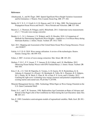 18 | S e t i a w a n
References
Altunkaynak, A., and M. Özger. 2005. Spatial Significant Wave Height Variation Assessment
and Its Estimation. J. Waterw. Port, Coastal, Ocean Eng. 131: 277–282.
Barber, B. Y. N. F., F. Ursell, G. E. R. Deacon, and F. R. S. May. 2009. The Generation and
Propagation Ocean Waves and Swell I . Wave Periods and Velocities. 240: 527–560.
Bassett, C., J. Thomson, B. Polagye, and K. Rhinefrank. 2011. Underwater noise measurements
of a 1 / 7 th scale wave energy converter.
Bender, L. C., N. L. Guinasso, J. N. Walpert, and S. D. Howden. 2010. A Comparison of
Methods for Determining Significant Wave Heights—Applied to a 3-m Discus Buoy during
Hurricane Katrina. J. Atmos. Ocean. Technol. 27: 1012–1028.
Epri. 2011. Mapping and Assessment of the United States Ocean Wave Energy Resource. Power
, doi:1024637
Falcão, A. F. D. O. 2010. Wave energy utilization: A review of the technologies. Renew.
Sustain. Energy Rev. 14: 899–918.
Falnes, J. 2007. A review of wave-energy extraction. Mar. Struct. 20: 185–201.
Herbers, T. H. C., P. F. Jessen, T. T. Janssen, D. B. Colbert, and J. H. MacMahan. 2012.
Observing Ocean Surface Waves with GPS-Tracked Buoys. J. Atmos. Ocean. Technol. 29:
944–959.
Kim, C.-K., J. E. Toft, M. Papenfus, G. Verutes, A. D. Guerry, M. H. Ruckelshaus, K. K.
Arkema, G. Guannel, S. a Wood, J. R. Bernhardt, H. Tallis, M. L. Plummer, B. S. Halpern,
M. L. Pinsky, M. W. Beck, F. Chan, K. M. a Chan, P. S. Levin, and S. Polasky. 2012.
Catching the right wave: evaluating wave energy resources and potential compatibility with
existing marine and coastal uses. PLoS One 7: e47598.
Minerals Management Service. 2006. Technology White Paper on Wave Energy Potential on the
U.S. Outer Continental Shelf.
Porter, S. C., and T. W. Swanson. 1998. Radiocarbon Age Constraints on Rates of Advance and
Retreat of the Puget Lobe of the Cordilleran Ice Sheet during the Last Glaciation. Quat. Res.
50: 205–213.
Sen, Z. 1989. Cumulative semivariogram models of regionalized variables. Math. Geol. 21: 891–
903.
 