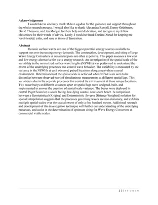 1 | S e t i a w a n
Acknowledgement
I would like to sincerely thank Miles Logsdon for the guidance and support throughout
the whole research process. I would also like to thank Alexandra Russell, Danny Grünbaum,
David Thoreson, and Jon Morgan for their help and dedication, and recognize my fellow
classmates for their words of advice. Lastly, I would to thank Darian Disrud for keeping me
level-headed, calm, and sane at times of frustration.
Abstract
Oceanic surface waves are one of the biggest potential energy sources available to
support our ever-increasing energy demands. The construction, development, and siting of large
Wave Energy Converters in isolated regions are often expensive. This paper assesses a low cost
and low energy alternative for wave energy research. An investigation of the spatial scale of the
variability in the normalized surface wave heights (NSWHs) was performed to understand the
extent of the underlying processes that control wave behavior. The variability is measured by the
variance in the NSWHs at each observed paired locations along a near-shore coastal
environment. Determination of the spatial scale is achieved when NSWHs are seen to be
dissimilar between observed pairs of simultaneous measurement at different spatial lags. This
variation is due to the separate processes that control the environment at those unique locations.
Two wave buoys at different distances apart or spatial lags were designed, built, and
implemented to answer the question of spatial scale variance. The buoys were deployed in
central Puget Sound on a south facing, low-lying coastal, near-shore beach. A comparison
between a Geostatistical (Kriging) and Deterministic (Inverse Distance Weighted) solution for
spatial interpolation suggests that the processes governing waves are non-stationary, and exhibits
multiple spatial scales over the spatial extent of only a few hundred meters. Additional research
and development of this investigation technique will further our understanding of the underlying
processes, and assist in the determination of optimum siting for Wave Energy Converters at
commercial viable scales.
 
