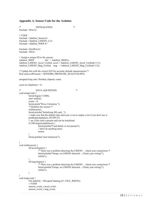 19 | S e t i a w a n
Appendix A. Sensor Code for the Arduino
/* INITILIZATION */
#include <Wire.h>
// 9 DOF
#include <Adafruit_Sensor.h>
#include <Adafruit_LSM303_U.h>
#include <Adafruit_9DOF.h>
#include <OneWire.h>
#include <SD.h>
// Assign a unique ID to the sensors
Adafruit_9DOF dof = Adafruit_9DOF();
Adafruit_LSM303_Accel_Unified accel = Adafruit_LSM303_Accel_Unified(1111);
Adafruit_LSM303_Mag_Unified mag = Adafruit_LSM303_Mag_Unified(1112);
/* Update this with the correct SLP for accurate altitude measurements */
float seaLevelPressure = SENSORS_PRESSURE_SEALEVELHPA;
unsigned long start, finished, elapsed, count;
const int chipSelect = 8;
/* DATA AQUISITION */
void setup(void) {
Serial.begin(115200);
start=millis();
count = 0;
Serial.print("Wave I Initialize ");
/* Initialise the sensors */
initSensors();
Serial.println("Initializing SD card...");
// make sure that the default chip select pin is set to output, even if you don't use it:
pinMode(chipSelect, OUTPUT);
// see if the card is present and can be initialized:
if (!SD.begin(chipSelect)) {
Serial.println("Card failed, or not present");
// don't do anything more:
return;
}
Serial.println("card initialized.");
}
void initSensors() {
if(!accel.begin()) {
/* There was a problem detecting the LSM303 ... check your connections */
Serial.println("Ooops, no LSM303 detected ... Check your wiring!");
while(1);
}
if(!mag.begin()) {
/* There was a problem detecting the LSM303 ... check your connections */
Serial.println("Ooops, no LSM303 detected ... Check your wiring!");
while(1);
}
}
void loop(void) {
File dataFile = SD.open("datalog.txt", FILE_WRITE);
// 9 DOF
sensors_event_t accel_event;
sensors_event_t mag_event;
 