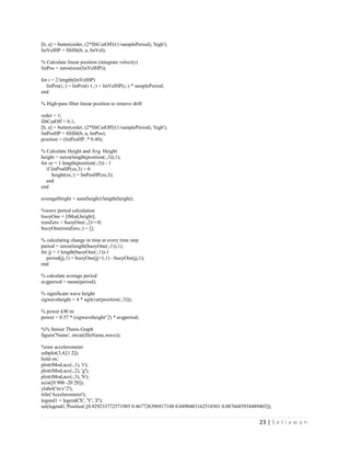 23 | S e t i a w a n
[b, a] = butter(order, (2*filtCutOff)/(1/samplePeriod), 'high');
linVelHP = filtfilt(b, a, linVel);
% Calculate linear position (integrate velocity)
linPos = zeros(size(linVelHP));
for i = 2:length(linVelHP)
linPos(i,:) = linPos(i-1,:) + linVelHP(i,:) * samplePeriod;
end
% High-pass filter linear position to remove drift
order = 1;
filtCutOff = 0.1;
[b, a] = butter(order, (2*filtCutOff)/(1/samplePeriod), 'high');
linPosHP = filtfilt(b, a, linPos);
position = (linPosHP .* 0.40);
% Calculate Height and Avg. Height
height = zeros(length(position(:,3)),1);
for zz = 1:length(position(:,3)) - 1
if linPosHP(zz,3) > 0
height(zz,:) = linPosHP(zz,3);
end
end
averageHeight = sum(height)/length(height);
%wave period calculation
buoyOne = [tMod,height];
remZero = buoyOne(:,2)==0;
buoyOne(remZero,:) = [];
% calculating change in time at every time step
period = zeros(length(buoyOne(:,1)),1);
for jj = 1:length(buoyOne(:,1))-1
period(jj,1) = buoyOne(jj+1,1) - buoyOne(jj,1);
end
% calculate average period
avgperiod = mean(period);
% significant wave height
sigwaveheight = 4 * sqrt(var(position(:,3)));
% power kW/m
power = 0.57 * (sigwaveheight^2) * avgperiod;
%% Senior Thesis Graph
figure('Name', strcat(fileName,wave));
%raw accelerometer
subplot(3,4,[1 2]);
hold on;
plot(tMod,acc(:,1), 'r');
plot(tMod,acc(:,2), 'g');
plot(tMod,acc(:,3), 'b');
axis([0 900 -20 20]);
ylabel('m/s^2');
title('Accelerometer');
legend1 = legend('X', 'Y', 'Z');
set(legend1,'Position',[0.929233772571985 0.467726396917148 0.0490483162518301 0.0876685934489403]);
 