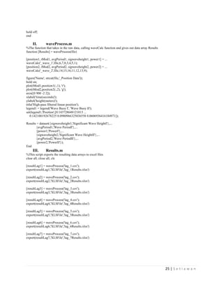25 | S e t i a w a n
hold off;
end
II. waveProcess.m
%The function that takes in the raw data, calling waveCalc function and gives out data array Results
function [Results] = waveProcess(file)
[position1, tMod1, avgPeriod1, sigwaveheight1, power1] = ...
waveCalc('_wave_1',file,6,7,8,3,4,5,1);
[position2, tMod2, avgPeriod2, sigwaveheight2, power2] = ...
waveCalc('_wave_2',file,14,15,16,11,12,13,9);
figure('Name', strcat(file,'_Position Data'));
hold on;
plot(tMod1,position1(:,1), 'r');
plot(tMod2,position2(:,2), 'g');
axis([0 900 -2 2]);
xlabel('time(seconds)');
ylabel('height(meters)');
title('High-pass filtered linear position');
legend1 = legend('Wave Buoy I', 'Wave Buoy II');
set(legend1,'Position',[0.143728648121013 ...
0.142100192678225 0.0980966325036558 0.0606936416184971]);
Results = dataset({sigwaveheight1,'Significant Wave HeightI'},...
{avgPeriod1,'Wave PeriodI'},...
{power1,'PowerI'},...
{sigwaveheight2,'Significant Wave HeightII'},...
{avgPeriod2,'Wave PeriodII'},...
{power2,'PowerII'});
End
III. Results.m
%This script exports the resulting data arrays to excel files
clear all; close all; clc
[resultLag1] = waveProcess('lag_1.csv');
export(resultLag1,'XLSFile','lag_1Results.xlsx')
[resultLag2] = waveProcess('lag_2.csv');
export(resultLag2,'XLSFile','lag_2Results.xlsx')
[resultLag3] = waveProcess('lag_3.csv');
export(resultLag3,'XLSFile','lag_3Results.xlsx')
[resultLag4] = waveProcess('lag_4.csv');
export(resultLag4,'XLSFile','lag_4Results.xlsx')
[resultLag5] = waveProcess('lag_5.csv');
export(resultLag5,'XLSFile','lag_5Results.xlsx')
[resultLag6] = waveProcess('lag_6.csv');
export(resultLag6,'XLSFile','lag_6Results.xlsx')
[resultLag7] = waveProcess('lag_7.csv');
export(resultLag7,'XLSFile','lag_7Results.xlsx')
 