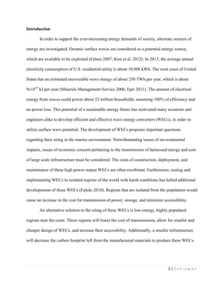 2 | S e t i a w a n
Introduction
In order to support the ever-increasing energy demands of society, alternate sources of
energy are investigated. Oceanic surface waves are considered as a potential energy source,
which are available to be exploited (Falnes 2007; Kim et al. 2012). In 2013, the average annual
electricity consumption of U.S. residential utility is about 10,908 kWh. The west coast of United
States has an estimated recoverable wave energy of about 250 TWh per year, which is about
9x1014
kJ per year (Minerals Management Service 2006; Epri 2011). The amount of electrical
energy from waves could power about 23 million households, assuming 100% of efficiency and
no power loss. This potential of a sustainable energy future has motivated many scientists and
engineers alike to develop efficient and effective wave energy converters (WECs), in order to
utilize surface wave potential. The development of WECs proposes important questions
regarding their siting in the marine environment. Notwithstanding issues of environmental
impacts, issues of economic concern pertaining to the transmission of harnessed energy and cost
of large scale infrastructure must be considered. The costs of construction, deployment, and
maintenance of these high power output WECs are often exorbitant. Furthermore, testing and
implementing WECs in isolated regions of the world with harsh conditions has halted additional
developments of these WECs (Falcão 2010). Regions that are isolated from the population would
cause an increase in the cost for transmission of power, storage, and minimize accessibility.
An alternative solution to the siting of these WECs is low-energy, highly populated
regions near the coast. These regions will lower the cost of transmissions, allow for smaller and
cheaper design of WECs, and increase their accessibility. Additionally, a smaller infrastructure
will decrease the carbon footprint left from the manufactured materials to produce these WECs.
 