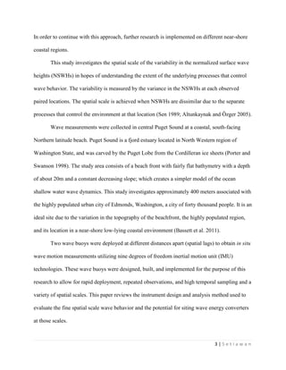 3 | S e t i a w a n
In order to continue with this approach, further research is implemented on different near-shore
coastal regions.
This study investigates the spatial scale of the variability in the normalized surface wave
heights (NSWHs) in hopes of understanding the extent of the underlying processes that control
wave behavior. The variability is measured by the variance in the NSWHs at each observed
paired locations. The spatial scale is achieved when NSWHs are dissimilar due to the separate
processes that control the environment at that location (Sen 1989; Altunkaynak and Özger 2005).
Wave measurements were collected in central Puget Sound at a coastal, south-facing
Northern latitude beach. Puget Sound is a fjord estuary located in North Western region of
Washington State, and was carved by the Puget Lobe from the Cordilleran ice sheets (Porter and
Swanson 1998). The study area consists of a beach front with fairly flat bathymetry with a depth
of about 20m and a constant decreasing slope; which creates a simpler model of the ocean
shallow water wave dynamics. This study investigates approximately 400 meters associated with
the highly populated urban city of Edmonds, Washington, a city of forty thousand people. It is an
ideal site due to the variation in the topography of the beachfront, the highly populated region,
and its location in a near-shore low-lying coastal environment (Bassett et al. 2011).
Two wave buoys were deployed at different distances apart (spatial lags) to obtain in situ
wave motion measurements utilizing nine degrees of freedom inertial motion unit (IMU)
technologies. These wave buoys were designed, built, and implemented for the purpose of this
research to allow for rapid deployment, repeated observations, and high temporal sampling and a
variety of spatial scales. This paper reviews the instrument design and analysis method used to
evaluate the fine spatial scale wave behavior and the potential for siting wave energy converters
at those scales.
 