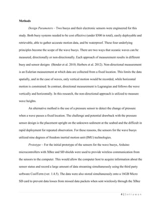 4 | S e t i a w a n
Methods
Design Parameters – Two buoys and their electronic sensors were engineered for this
study. Both buoy systems needed to be cost effective (under $500 in total), easily deployable and
retrievable, able to gather accurate motion data, and be waterproof. These four underlying
principles become the scope of the wave buoys. There are two ways that oceanic waves can be
measured, directionally or non-directionally. Each approach of measurement results in different
buoy and sensor designs (Bender et al. 2010; Herbers et al. 2012). Non-directional measurement
is an Eulerian measurement at which data are collected from a fixed location. This limits the data
spatially, and in the case of waves, only vertical motion would be recorded, while horizontal
motion is constrained. In contrast, directional measurement is Lagrangian and follows the wave
vertically and horizontally. In this research, the non-directional approach is utilized to measure
wave heights.
An alternative method is the use of a pressure sensor to detect the change of pressure
when a wave passes a fixed location. The challenge and potential drawback with the pressure
sensor design is the placement upright on the unknown sediment at the seabed and the difficult in
rapid deployment for repeated observation. For these reasons, the sensors for the wave buoys
utilized nine degrees of freedom inertial motion unit (IMU) technologies.
Prototype – For the initial prototype of the sensors for the wave buoys, Arduino
microcontrollers with XBee and SD shields were used to provide wireless communication from
the sensors to the computer. This would allow the computer host to acquire information about the
sensor status and record a large amount of data streaming simultaneously using the third party
software CoolTerm (ver. 1.4.5). The data were also stored simultaneously onto a 16GB Micro
SD card to prevent data losses from missed data packets when sent wirelessly through the XBee
 