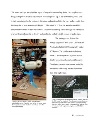 6 | S e t i a w a n
Wave I
Wave II
Weather
Station
(Alexandra
Russell)
Figure 3. Seen are the two wave buoys at one distance apart for
the field trial (Flag Markers). Their distance between them was
approximately 16.89 meters. The colored dots represents lags
from the “central buoy”, Wave II. This would be how the wave
motion sensor will be placed during the actual field data
collection.
The sensor package was placed on top of a flange with surrounding floats. The complete wave
buoy package was about 13” in diameter, measuring at the top. A 12” rod and two pound lead
weight was attached to the bottom of the sensor package to stabilize the buoy and prevent it from
inverting due to large wave surges (Figure 2). The sensor is 3” from the waterline to closely
match the movement of the water surface. This entire wave buoy sensor package was tethered to
a larger flotation buoy that is directly anchored to the seabed with 20 pounds of lead weight.
The prototype was deployed at
Portage Bay off the dock of the University Of
Washington School Of Oceanography on the
R/V Barnes. The two buoys were floating
about 17 meters apart and recorded motion
data for approximately one hour (Figure 3).
This distance apart represents one spatial lag
while many spatial lags will be used in the
final field deployment.
Sensor goes in here
2Lbs Lead
Weight
Holes
around the
base allow
water to fill
into the
buoy
4 Floats for
buoyancy.
All the floats
are attached
with hose
clamps and
zip ties
Figure 2. The final product of how everything was
assembled is shown. The white rope on the left corner below
the buoy will be used to attach the sensor buoy on to the
large flotation buoy.
 