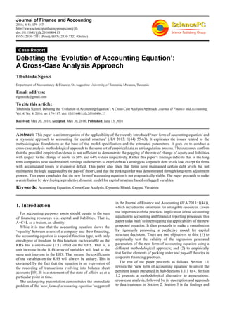 Journal of Finance and Accounting
2016; 4(4): 179-187
http://www.sciencepublishinggroup.com/j/jfa
doi: 10.11648/j.jfa.20160404.13
ISSN: 2330-7331 (Print); ISSN: 2330-7323 (Online)
Case Report
Debating the ‘Evolution of Accounting Equation’:
A Cross-Case Analysis Approach
Tibuhinda Ngonzi
Department of Accountancy & Finance, St. Augustine University of Tanzania, Mwanza, Tanzania
Email address:
rigonzizk@gmail.com
To cite this article:
Tibuhinda Ngonzi. Debating the ‘Evolution of Accounting Equation’: A Cross-Case Analysis Approach. Journal of Finance and Accounting.
Vol. 4, No. 4, 2016, pp. 179-187. doi: 10.11648/j.jfa.20160404.13
Received: May 20, 2016; Accepted: May 30, 2016; Published: June 13, 2016
Abstract: This paper is an interrogation of the applicability of the recently introduced ‘new form of accounting equation’ and
a ‘dynamic approach to accounting for capital structure’ (JFA 2013: 1(44) 55-63). It explicates the issues related to the
methodological foundations at the base of the model specification and the estimated parameters. It goes on to conduct a
cross-case analysis methodological approach to the same set of empirical data as a triangulation process. The outcomes confirm
that the provided empirical evidence is not sufficient to demonstrate the pegging of the rate of change of equity and liabilities
with respect to the change of assets to 36% and 64% values respectively. Rather this paper’s findings indicate that in the long
term companies have used retained earnings and reserves to expel debt as a strategy to keep their debt levels low, except for firms
with accumulated losses or excessive deficit. This paper also finds that firms have maintained certain debt levels but not
maintained the logic suggested by the pay-off theory, and that the perking order was demonstrated through long-term adjustment
process. This paper concludes that the new form of accounting equation is not pragmatically viable. The paper proceeds to make
a contribution by developing a predictive dynamic model for capital structure based on lagged variables.
Keywords: Accounting Equation, Cross-Case Analysis, Dynamic Model, Lagged Variables
1. Introduction
For accounting purposes assets should equate to the sum
of financing resources viz. capital and liabilities. That is,
A=C+L as a truism, an identity.
While it is true that the accounting equation shows the
‘equality’ between assets of a company and their financing,
the accounting equation is a special function type, with only
one degree of freedom. In this function, each variable on the
RHS has a one-to-one (1:1) effect on the LHS. That is, a
unit increase in the RHS array of variables will lead to the
same unit increase in the LHS. That means, the coefficients
of the variables on the RHS will always be unitary. This is
explained by the fact that the equation is an expression of
the recording of transactions evolving into balance sheet
accounts [13]. It is a statement of the state of affairs as at a
particular point in time.
The undergoing presentation demonstrates the immediate
problem of the ‘new form of accounting equation’ suggested
in the Journal of Finance and Accounting (JFA 2013: 1(44)),
which includes the error term for intangible resources. Given
the importance of the practical implication of the accounting
equation to accounting and financial reporting processes, this
paper tasks itself to interrogating the applicability of the new
proposed equation. It then proceeds to make a contribution
by rigorously proposing a predictive model for capital
structure decisions. There are two objectives to this: (1) to
empirically test the validity of the regression generated
parameters of the new form of accounting equation using a
different methodological approach; and (2) to empirically
test for the elements of pecking order and pay-off theories in
corporate financing practices.
The rest of the paper proceeds as follows. Section 1.1
revisits the ‘new form of accounting equation’ to unveil the
pertinent issues presented in Sub-Sections 1.1.1 to 4. Section
1.2 presents a methodological alternative to aggregations:
cross-case analysis, followed by its description and approach
to data treatment in Section 2. Section 3 is the findings and
 