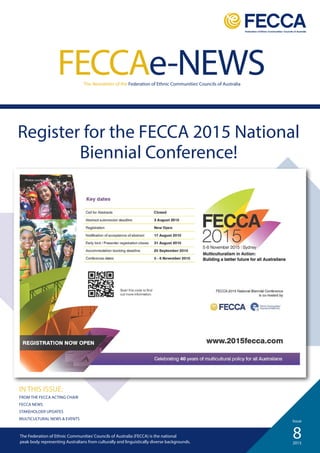 8
Issue
2015
FECCAe-NEWSThe Newsletter of the Federation of Ethnic Communities’Councils of Australia
IN THIS ISSUE:
FROM THE FECCA ACTING CHAIR
FECCA NEWS
STAKEHOLDER UPDATES
MULTICULTURAL NEWS & EVENTS
The Federation of Ethnic Communities’Councils of Australia (FECCA) is the national
peak body representing Australians from culturally and linguistically diverse backgrounds.
Register for the FECCA 2015 National
Biennial Conference!
Closed
 
