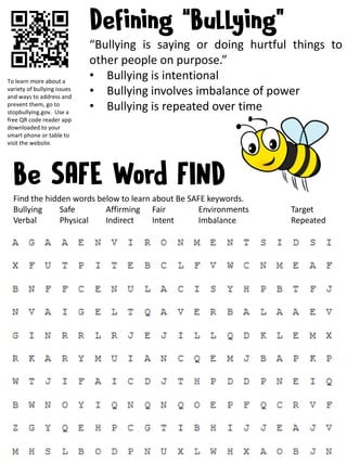 “Bullying is saying or doing hurtful things to
other people on purpose.”
• Bullying is intentional
• Bullying involves imbalance of power
• Bullying is repeated over time
To learn more about a
variety of bullying issues
and ways to address and
prevent them, go to
stopbullying.gov. Use a
free QR code reader app
downloaded to your
smart phone or table to
visit the website.
Find the hidden words below to learn about Be SAFE keywords.
Bullying Safe Affirming Fair Environments Target
Verbal Physical Indirect Intent Imbalance Repeated
 