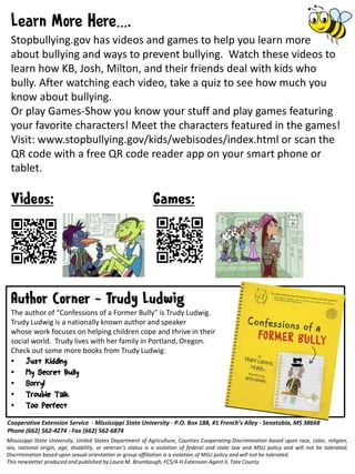 Cooperative Extension Service · Mississippi State University · P.O. Box 188, #1 French’s Alley · Senatobia, MS 38668
Phone (662) 562-4274 · Fax (662) 562-6874
Mississippi State University, United States Department of Agriculture, Counties Cooperating-Discrimination based upon race, color, religion,
sex, national origin, age, disability, or veteran’s status is a violation of federal and state law and MSU policy and will not be tolerated.
Discrimination based upon sexual orientation or group affiliation is a violation of MSU policy and will not be tolerated.
This newsletter produced and published by Laura M. Brumbaugh, FCS/4-H Extension Agent II, Tate County
The author of “Confessions of a Former Bully” is Trudy Ludwig.
Trudy Ludwig is a nationally known author and speaker
whose work focuses on helping children cope and thrive in their
social world. Trudy lives with her family in Portland, Oregon.
Check out some more books from Trudy Ludwig:
• Just Kidding
• My Secret Bully
• Sorry!
• Trouble Talk
• Too Perfect
…
Stopbullying.gov has videos and games to help you learn more
about bullying and ways to prevent bullying. Watch these videos to
learn how KB, Josh, Milton, and their friends deal with kids who
bully. After watching each video, take a quiz to see how much you
know about bullying.
Or play Games-Show you know your stuff and play games featuring
your favorite characters! Meet the characters featured in the games!
Visit: www.stopbullying.gov/kids/webisodes/index.html or scan the
QR code with a free QR code reader app on your smart phone or
tablet.
 