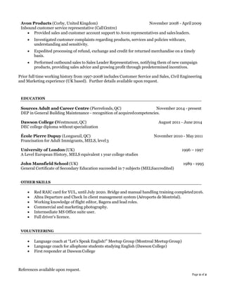Page 2 of 2
Avon Products (Corby, United Kingdom) November 2008 - April 2009
Inbound customer service representative (CallCentre)
• Provided sales and customer account support to Avon representatives and salesleaders.
• Investigated customer complaints regarding products, services and policies withcare,
understanding and sensitivity.
• Expedited processing of refund, exchange and credit for returned merchandise on a timely
basis.
• Performed outbound sales to Sales Leader Representatives, notifying them of new campaign
products, providing sales advice and growing profit through predetermined incentives.
Prior full time working history from 1997-2008 includes Customer Service and Sales, Civil Engineering
and Marketing experience (UK based). Further details available upon request.
EDUCATION
Sources Adult and Career Centre (Pierrefonds,QC) November 2014 - present
DEP in General Building Maintenance - recognition of acquiredcompetencies.
Dawson College (Westmount, QC) August 2011 - June 2014
DEC college diploma without specialization
École Pierre Dupuy (Longueuil, QC) November 2010 - May 2011
Francisation for Adult Immigrants, MELS, level3
University of London (UK) 1996 – 1997
A Level European History, MELS equivalent 1 year college studies
John Mansfield School (UK) 1989 - 1995
General Certificate of Secondary Education succeeded in 7 subjects (MELSaccredited)
OTHER SKILLS
• Red RAIC card for YUL, until July 2020. Bridge and manual handling training completed2016.
• Altea Departure and Check In client management system (Aéroports de Montréal).
• Working knowledge of flight editor, Bagera and lead roles.
• Commercial and marketing photography.
• Intermediate MS Office suite user.
• Full driver’s licence.
VOLUNTEERING
• Language coach at “Let’s Speak English!” Meetup Group (Montreal Meetup Group)
• Language coach for allophone students studying English (Dawson College)
• First responder at Dawson College
References available upon request.
 