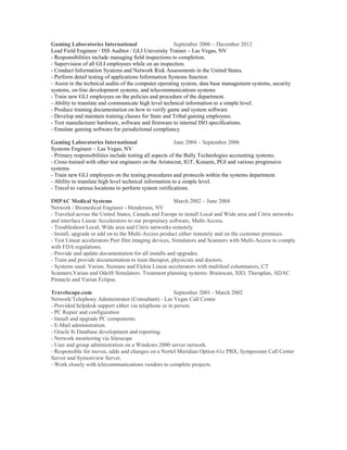 Gaming Laboratories International September 2006 – December 2012
Lead Field Engineer / ISS Auditor / GLI University Trainer – Las Vegas, NV
- Responsibilities include managing field inspections to completion.
- Supervision of all GLI employees while on an inspection.
- Conduct Information Systems and Network Risk Assessments in the United States.
- Perform detail testing of applications Information Systems function
- Assist in the technical audits of the computer operating system, data base management systems, security
systems, on-line development systems, and telecommunications systems
- Train new GLI employees on the policies and procedure of the department.
- Ability to translate and communicate high level technical information to a simple level.
- Produce training documentation on how to verify game and system software
- Develop and maintain training classes for State and Tribal gaming employees.
- Test manufacturer hardware, software and firmware to internal ISO specifications.
- Emulate gaming software for jurisdictional compliancy
Gaming Laboratories International June 2004 – September 2006
Systems Engineer – Las Vegas, NV
- Primary responsibilities include testing all aspects of the Bally Technologies accounting systems.
- Cross trained with other test engineers on the Aristocrat, IGT, Konami, PGI and various progressive
systems.
- Train new GLI employees on the testing procedures and protocols within the systems department.
- Ability to translate high level technical information to a simple level.
- Travel to various locations to perform system verifications.
IMPAC Medical Systems March 2002 – June 2004
Network / Biomedical Engineer - Henderson, NV
- Traveled across the United States, Canada and Europe to install Local and Wide area and Citrix networks
and interface Linear Accelerators to our proprietary software, Multi-Access.
- Troubleshoot Local, Wide area and Citrix networks remotely
- Install, upgrade or add on to the Multi-Access product either remotely and on the customer premises.
- Test Linear accelerators Port film imaging devices, Simulators and Scanners with Multi-Access to comply
with FDA regulations.
- Provide and update documentation for all installs and upgrades.
- Train and provide documentation to train therapist, physicists and doctors.
- Systems used: Varian, Siemans and Elekta Linear accelerators with multileaf columnators, CT
Scanners,Varian and Odelft Simulators. Treatment planning systems: Brainscan, XIO, Theraplan, ADAC
Pinnacle and Varian Eclipse.
Travelscape.com September 2001 - March 2002
Network/Telephony Administrator (Consultant) - Las Vegas Call Center
- Provided helpdesk support either via telephone or in person.
- PC Repair and configuration
- Install and upgrade PC components.
- E-Mail administration.
- Oracle 8i Database development and reporting.
- Network monitoring via Sitescope
- User and group administration on a Windows 2000 server network.
- Responsible for moves, adds and changes on a Nortel Meridian Option 61c PBX, Symposium Call Center
Server and Symonview Server.
- Work closely with telecommunications vendors to complete projects.
 