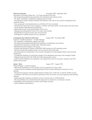 Webvan Group Inc. November 2000 - September 2001
Information Technology Supervisor - Las Vegas National Call Center
- Developed and maintained documentation for all hardware and software issues.
- PC repair, installation, configuration, upgrade and conversion.
- Participated in weekly strategy meetings and conference calls with on site executive management and
corporate officers.
- User, group and e-mail administration on a Windows NT server network.
- Worked with Aspect and in house engineers to modify call control tables to fit the needs of the call center.
- Oracle database administration and reporting.
- Maintained accurate onsite daily backups of all servers.
- Managed and maintained all of the Cisco routers and switches.
- Responsible for network security and virus protection.
- Participated in monthly disaster recovery operations.
Community One Federal Credit Union August 1998 - November 2000
Network / Telephony Engineer - Assistant Manager
- PC installation, configuration, upgrade and repair.
- Developed and maintained help desk documentation on all hardware and software.
- Instituted and maintained a trouble ticket / help desk system.
- Maintained accurate backups of all servers.
- Program and administer Symitar on IBM RSC 6000 running the AIX operating system.
- Devised a formal and complete disaster recovery plan for the credit union.
- Recommended cost cutting ideas to the executive management saving budgeted dollars and increasing
productivity.
- Accepted the challenge of assisting the manager of the department and acting of the manager's behalf.
- Diagnosed and fixed all LAN, WAN and Telecommunications issues.
- Supervised the building of new additions to the organization (such as call centers, branches and ATM
kiosks) and networks.
Sprint - Data August 1997 - August 1998
Project Manager / Technical Support
- Monitor the installation of voice and data circuits around the Las Vegas valley.
- Assisted with the installation and programming of Nortel switches during the construction of new
facilities.
- Worked with engineers with the implementation of frame relay, ATM, OC-12 and OC-48 fiber circuits.
- Coordinate with clients to train their key personnel on the use of their call center equipment and reporting
software.
- Implemented the installation of Internet circuits via Frame relay or ATM backbone.
- My responsibilities also included being the single point of contact for several major accounts,
coordinating vendor training for customers and training customers.
- Sybase database administration.
 