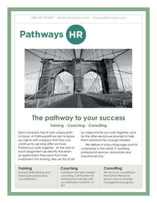 The pathway to your success
Training – Coaching - Consulting
1
Each company has its own unique path
to travel. At PathwaysHR we aim to leave
our clients with a legacy that they can
continue to use long after we have
finished our work together. At the start of
each assignment we identify the return
on expectation they want from their
investment into training. We use this to set
2
our objective for our work together, and
for the after-service we provide to help
them reinforce the change needed.
We deliver in many languages and for
companies in the; retail, IT, banking,
professional services, real estate and
industrial sectors.
Training
Business Skills training and
training for professional
accreditations
Coaching
Individual and team based
coaching. Certification for
professional coaches with
accreditation to EMCC, or
ICF
Consulting
We focus on consulting in
the Human Resource
space, and on change
management programs
+420 602 293397 info@pathwayshr.com www.pathwayshr.com
 