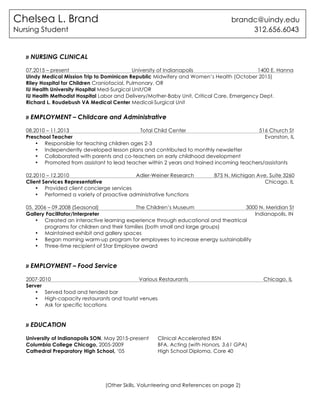 (Other Skills, Volunteering and References on page 2)
» NURSING CLINICAL
07.2015 – present University of Indianapolis 1400 E. Hanna
UIndy Medical Mission Trip to Dominican Republic Midwifery and Women’s Health (October 2015)
Riley Hospital for Children Craniofacial, Pulmonary, OR
IU Health University Hospital Med-Surgical Unit/OR
IU Health Methodist Hospital Labor and Delivery/Mother-Baby Unit, Critical Care, Emergency Dept.
Richard L. Roudebush VA Medical Center Medical-Surgical Unit
» EMPLOYMENT – Childcare and Administrative
08.2010 – 11.2013 Total Child Center 516 Church St
Preschool Teacher Evanston, IL
• Responsible for teaching children ages 2-3
• Independently developed lesson plans and contributed to monthly newsletter
• Collaborated with parents and co-teachers on early childhood development
• Promoted from assistant to lead teacher within 2 years and trained incoming teachers/assistants
02.2010 – 12.2010 Adler-Weiner Research 875 N. Michigan Ave, Suite 3260
Client Services Representative Chicago, IL
• Provided client concierge services
• Performed a variety of proactive administrative functions
05. 2006 – 09.2008 (Seasonal) The Children’s Museum 3000 N. Meridian St
Gallery Facilitator/Interpreter Indianapolis, IN
• Created an interactive learning experience through educational and theatrical
programs for children and their families (both small and large groups)
• Maintained exhibit and gallery spaces
• Began morning warm-up program for employees to increase energy sustainability
• Three-time recipient of Star Employee award
» EMPLOYMENT – Food Service
2007-2010 Various Restaurants Chicago, IL
Server
• Served food and tended bar
• High-capacity restaurants and tourist venues
• Ask for specific locations
» EDUCATION
University of Indianapolis SON, May 2015-present Clinical Accelerated BSN
Columbia College Chicago, 2005-2009 BFA, Acting (with Honors, 3.61 GPA)
Cathedral Preparatory High School, ‘05 High School Diploma, Core 40
Chelsea L. Brand brandc@uindy.edu
Nursing Student 312.656.6043
 