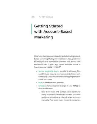 [ 10 ] The ABM Cookbook
What’s the best approach to getting started with Account-
Based Marketing? Today more databases, lists, predictive
technologies and promotional channels exist than ITSMA
ever envisioned 13 years ago. Here’s a sample outline of
how to approach ABM in 2016-17:
•• Secure leadership buy-in for ABM at all levels. This
could include aligning communication between Mar-
keting and Sales in addition to overlapping compen-
sation structures.
•• Pick an ABM solutions provider.
•• Choose which companies to target in your ABM pro-
vider’s databases.
»» 	New businesses and startups who don’t have
many accounts/customers to model a customer
profile on should pick a list of target accounts
manually. This could mean choosing companies
Getting Started
with Account-Based
Marketing
 