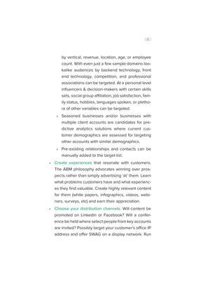 [ 11 ]
by vertical, revenue, location, age, or employee
count. With even just a few sample domains loo-
kalike audiences by backend technology, front
end technology, competition, and professional
associations can be targeted. At a personal level
influencers & decision-makers with certain skills
sets, social group affiliation, job satisfaction, fam-
ily status, hobbies, languages spoken, or pletho-
ra of other variables can be targeted.
»» Seasoned businesses and/or businesses with
multiple client accounts are candidates for pre-
dictive analytics solutions where current cus-
tomer demographics are assessed for targeting
other accounts with similar demographics.
»» Pre-existing relationships and contacts can be
manually added to the target list.
•• Create experiences that resonate with customers.
The ABM philosophy advocates winning over pros-
pects rather than simply advertising ‘at’ them. Learn
what problems customers have and what experienc-
es they find valuable. Create highly relevant content
for them (white papers, infographics, videos, webi-
nars, surveys, etc) and earn their appreciation.
•• Choose your distribution channels. Will content be
promoted on Linkedin or Facebook? Will a confer-
ence be held where select people from key accounts
are invited? Possibly target your customer’s office IP
address and offer SWAG on a display network. Run
 