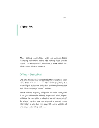 [ 13 ]
After getting comfortable with an Account-Based
Marketing framework, move into working with specific
tactics. The following is a collection of ABM tactics cus-
tomers have had success with..
Offline – Direct Mail
Old school is now new school. B2B Marketers have been
using direct mail for decades. After a dip in popularity due
to the digital revolution, direct mail is making a comeback
as a viable campaign support channel.
Before sending anything off by mail, establish clear goals.
Is the goal to set up a meeting, capture an email, or pos-
sibly lure the candidate to a landing page for retargeting?
As a best practice, give the prospect all the necessary
information to take that next step: QR codes, website url,
phone#, email, mailing address.
Tactics
 