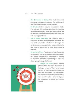 [ 14 ] The ABM Cookbook
•• One Dimension is Boring: Use multi-dimensional
mail. Any envelope or package that sticks out is
bound to draw attention and get opened.
•• Be Creative: Include a quirky conversation starter.
If targeting a CFO and trying to illustrate how your
product/service solves some pain, include a big bot-
tle of aspirin. Or how about creating some band-aids
with your logo on them?
•• Fast is Better than Slow: Use overnight services
packaging to send marketing/sales collateral. No
one sends junk mail in a FedEx box. Overnight mail
sends a strong message to the prospect that what
lies inside is something of value and should be
opened.
•• Be Useful to Them: Provide something of value be-
yond novelty. Use white papers, industry research,
or a private surveys about the prospect’s industry.
It’s important to find the keys to engage prospects
at every step through the funnel.
•• Delight The Team: Send a branded
gift basket for the entire department at
the target company. The C-Level execu-
tive may be the final decision maker, but
they are surrounded by gate-keepers
and influencers in the department. If buy-
in can be achieved at a lower level, you’re
one step closer to getting buy-in at the
C-Level.
 