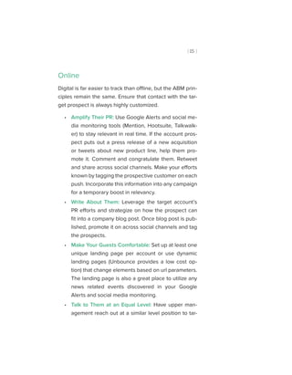 [ 15 ]
Online
Digital is far easier to track than offline, but the ABM prin-
ciples remain the same. Ensure that contact with the tar-
get prospect is always highly customized.
•• Amplify Their PR: Use Google Alerts and social me-
dia monitoring tools (Mention, Hootsuite, Talkwalk-
er) to stay relevant in real time. If the account pros-
pect puts out a press release of a new acquisition
or tweets about new product line, help them pro-
mote it. Comment and congratulate them. Retweet
and share across social channels. Make your efforts
known by tagging the prospective customer on each
push. Incorporate this information into any campaign
for a temporary boost in relevancy.
•• Write About Them: Leverage the target account’s
PR efforts and strategize on how the prospect can
fit into a company blog post. Once blog post is pub-
lished, promote it on across social channels and tag
the prospects.
•• Make Your Guests Comfortable: Set up at least one
unique landing page per account or use dynamic
landing pages (Unbounce provides a low cost op-
tion) that change elements based on url parameters.
The landing page is also a great place to utilize any
news related events discovered in your Google
Alerts and social media monitoring.
•• Talk to Them at an Equal Level: Have upper man-
agement reach out at a similar level position to tar-
 