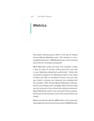 [ 18 ] The ABM Cookbook
Accurately measuring your efforts is the key to making
Account-Based Marketing work. This however is not a
straightforward task. B2B Marketing has a lot of moving
parts that are not always transparent.
Most B2B sales cycles are long. If for example it takes
a year to close an account, during that time, how well
is your Marketing department performing? What kind
of quarterly progress can Marketing report to the Head
of Sales, the CEO or the Board? If you’re not sure how
your leads in process are maturing, you probably fear
this question. With Account-Based Marketing measure-
ments, you’ll always have a tangible idea of how far away
any one account is from closing. By embracing Account-
Based Marketing metrics you can prove that you gener-
ated value for the business, even if the account hasn’t yet
closed.
Before we get into specific ABM metrics, let’s review the
lead stages and scoring commonly used in B2B Marketing:
Metrics
 