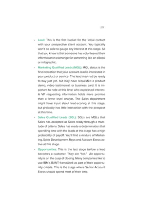 [ 19 ]
•• Lead: This is the first bucket for the initial contact
with your prospective client account. You typically
won’t be able to gauge any interest at this stage. All
that you know is that someone has volunteered their
information in exchange for something like an eBook
or infographic.
•• Marketing Qualified Leads (MQL): MQL status is the
first indication that your account-lead is interested in
your product or service. The lead may not be ready
to buy just yet, but may have requested a product
demo, video testimonial, or business card. It is im-
portant to note at this level who expressed interest.
A VP requesting information holds more promise
than a lower level analyst. The Sales department
might have input about lead-scoring at this stage,
but probably has little interaction with the prospect
at this time.
•• Sales Qualified Leads (SQL): SQLs are MQLs that
Sales has accepted as Sales ready through a multi-
tude of criteria. Sales has made a determination that
spending time with the leads at this stage has a high
probability of payoff. You’ll find a mixture of Market-
ing, Sales Development Reps and Account Execs ac-
tive at this stage.
•• Opportunities: This is the last stage before a lead
becomes a customer. They are “hot.” An opportu-
nity is on the cusp of closing. Many companies like to
use IBM’s BANT framework as part of their opportu-
nity criteria. This is the stage where Senior Account
Execs should spend most of their time.
 