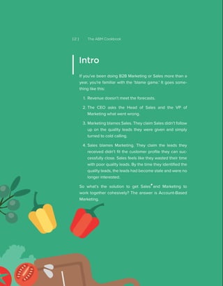 [ 2 ] The ABM Cookbook
If you’ve been doing B2B Marketing or Sales more than a
year, you’re familiar with the ‘blame game.’ It goes some-
thing like this:
1.	 Revenue doesn’t meet the forecasts.
2.	The CEO asks the Head of Sales and the VP of
Marketing what went wrong.
3.	Marketing blames Sales. They claim Sales didn’t follow
up on the quality leads they were given and simply
turned to cold calling.
4.	Sales blames Marketing. They claim the leads they
received didn’t fit the customer profile they can suc-
cessfully close. Sales feels like they wasted their time
with poor quality leads. By the time they identified the
quality leads, the leads had become stale and were no
longer interested.
So what’s the solution to get Sales and Marketing to
work together cohesively? The answer is Account-Based
Marketing.
Intro
 