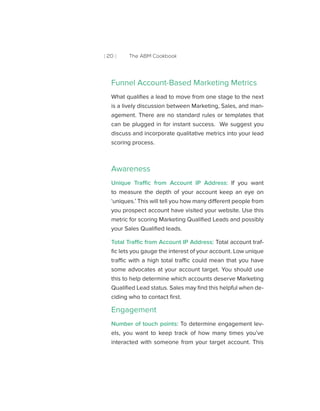 [ 20 ] The ABM Cookbook
Funnel Account-Based Marketing Metrics
What qualifies a lead to move from one stage to the next
is a lively discussion between Marketing, Sales, and man-
agement. There are no standard rules or templates that
can be plugged in for instant success. We suggest you
discuss and incorporate qualitative metrics into your lead
scoring process.
Awareness
Unique Traffic from Account IP Address: If you want
to measure the depth of your account keep an eye on
‘uniques.’ This will tell you how many different people from
you prospect account have visited your website. Use this
metric for scoring Marketing Qualified Leads and possibly
your Sales Qualified leads.
Total Traffic from Account IP Address: Total account traf-
fic lets you gauge the interest of your account. Low unique
traffic with a high total traffic could mean that you have
some advocates at your account target. You should use
this to help determine which accounts deserve Marketing
Qualified Lead status. Sales may find this helpful when de-
ciding who to contact first.
Engagement
Number of touch points: To determine engagement lev-
els, you want to keep track of how many times you’ve
interacted with someone from your target account. This
 