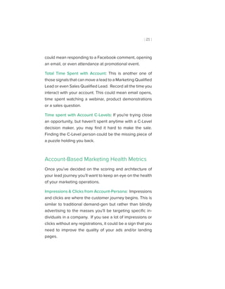 [ 21 ]
could mean responding to a Facebook comment, opening
an email, or even attendance at promotional event.
Total Time Spent with Account: This is another one of
those signals that can move a lead to a Marketing Qualified
Lead or even Sales Qualified Lead. Record all the time you
interact with your account. This could mean email opens,
time spent watching a webinar, product demonstrations
or a sales question.
Time spent with Account C-Levels: If you’re trying close
an opportunity, but haven’t spent anytime with a C-Level
decision maker, you may find it hard to make the sale.
Finding the C-Level person could be the missing piece of
a puzzle holding you back.
Account-Based Marketing Health Metrics
Once you’ve decided on the scoring and architecture of
your lead journey you’ll want to keep an eye on the health
of your marketing operations.
Impressions & Clicks from Account-Persona: Impressions
and clicks are where the customer journey begins. This is
similar to traditional demand-gen but rather than blindly
advertising to the masses you’ll be targeting specific in-
dividuals in a company. If you see a lot of impressions or
clicks without any registrations, it could be a sign that you
need to improve the quality of your ads and/or landing
pages.
 