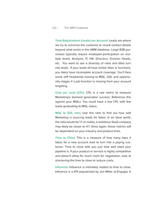 [ 22 ] The ABM Cookbook
Total Registrations (Leads) per Account: Leads are where
we try to convince the customer to reveal contact details
beyond what exists in the ABM database. Large B2B pur-
chases typically require employee-participation on mul-
tiple levels: Analysts, IT, HR, Directors, Division Heads,
etc. You want to see a diversity of roles and titles turn
into leads. If your leads all have similar titles or functions,
you likely have incomplete account coverage. You’ll face
some stiff headwinds moving to MQL, SQL and opportu-
nity stages if a job-function is missing from your account
targeting.
Cost per Lead (CPL): CPL is a raw metric to measure
Marketing’s demand generation success. Reference this
against your MQLs. You could have a low CPL with few
leads graduating to MQL status.
MQL to SQL ratio: Use this ratio to find out how well
Marketing is sourcing leads for Sales. In an ideal world,
the ratio would be 1:1. In reality, a ambitious SaaS company
may likely be closer to 4:1. Once again, these metrics will
be dependent on your industry and product lines.
Time to Close: This is a measure of how many days it
takes for a new account lead to turn into a paying cus-
tomer. Time to close tells you just how well oiled your
pipeline is. If your product or service is highly competitive
and doesn’t allow for much room for negotiation, look at
shortening the time to close to reduce costs.
Influence: Influence is intimately related to time to close.
Influence is a KPI popularized by Jon Miller at Engagio. It
 