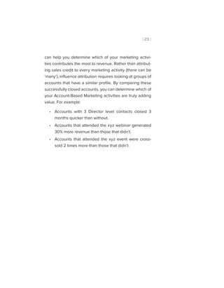 [ 23 ]
can help you determine which of your marketing activi-
ties contributes the most to revenue. Rather than attribut-
ing sales credit to every marketing activity (there can be
‘many’), influence attribution requires looking at groups of
accounts that have a similar profile. By comparing these
successfully closed accounts, you can determine which of
your Account-Based Marketing activities are truly adding
value. For example:
•• Accounts with 3 Director level contacts closed 3
months quicker than without.
•• Accounts that attended the xyz webinar generated
30% more revenue than those that didn’t.
•• Accounts that attended the xyz event were cross-
sold 2 times more than those that didn’t.
 
