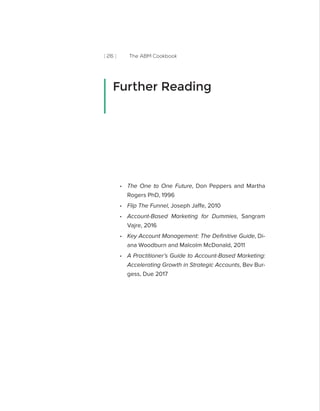 [ 26 ] The ABM Cookbook
•• The One to One Future, Don Peppers and Martha
Rogers PhD, 1996
•• Flip The Funnel, Joseph Jaffe, 2010
•• Account-Based Marketing for Dummies, Sangram
Vajre, 2016
•• Key Account Management: The Definitive Guide, Di-
ana Woodburn and Malcolm McDonald, 2011
•• A Practitioner’s Guide to Account-Based Marketing:
Accelerating Growth in Strategic Accounts, Bev Bur-
gess, Due 2017
Further Reading
 
