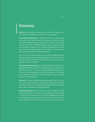 [ 27 ]
Glossary
Account: A company that you want to track. An account can be a cur-
rent customer, a prospect, a partner or even a competitor.
Account-Based Attribution: In a B2B sale, there are usually at least
three roles on the customer-side: a researcher, a user, and a deci-
sion-maker. Sometimes just one person who plays all of the roles,
but often, each role is a different person or even a team of people.
account-based attribution is the concept of applying revenue credit
when there are multiple contacts in one deal. It’s a core measure-
ment component of Account-Based Marketing.
There are many ways to attribute credit across multiple contacts.
One way is to just use the marketing touches of the primary contact,
decision maker, or first person involved. Another way is to average
the touches across all parties.
Account-Based Reporting: Account-Based Reporting is the act of
displaying marketing information grouped based on companies in-
stead of people. It’s an output of Account-Based Marketing and is
a common reporting format used by B2B companies. An example
report might be looking at the marketing sources of all the people
involved in a particular deal.
Personas: The fictional representations of people inside an account.
These are created to provide a playbook on how best to penetrate
an account. They also are valuable in generating specific messaging
toward the real people who fit those personas.
Demand Generation: Demand generation is the concept of focusing
marketing activities on creating new awareness and new contacts
-- demand that will hopefully turn into sales engagements. Similar
to lead generation, demand generation still focuses on top-of-the-
funnel marketing. It’s based on the idea that if you grow the top of
 