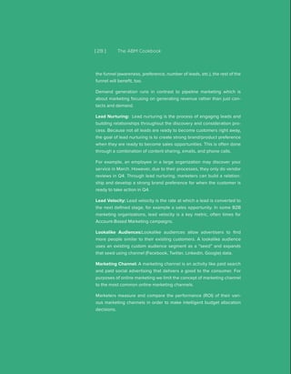 [ 28 ] The ABM Cookbook
the funnel (awareness, preference, number of leads, etc.), the rest of the
funnel will benefit, too.
Demand generation runs in contrast to pipeline marketing which is
about marketing focusing on generating revenue rather than just con-
tacts and demand.
Lead Nurturing: Lead nurturing is the process of engaging leads and
building relationships throughout the discovery and consideration pro-
cess. Because not all leads are ready to become customers right away,
the goal of lead nurturing is to create strong brand/product preference
when they are ready to become sales opportunities. This is often done
through a combination of content sharing, emails, and phone calls.
For example, an employee in a large organization may discover your
service in March. However, due to their processes, they only do vendor
reviews in Q4. Through lead nurturing, marketers can build a relation-
ship and develop a strong brand preference for when the customer is
ready to take action in Q4.
Lead Velocity: Lead velocity is the rate at which a lead is converted to
the next defined stage, for example a sales opportunity. In some B2B
marketing organizations, lead velocity is a key metric, often times for
Account-Based Marketing campaigns.
Lookalike Audiences:Lookalike audiences allow advertisers to find
more people similar to their existing customers. A lookalike audience
uses an existing custom audience segment as a “seed” and expands
that seed using channel (Facebook, Twitter, Linkedin, Google) data.
Marketing Channel: A marketing channel is an activity like paid search
and paid social advertising that delivers a good to the consumer. For
purposes of online marketing we limit the concept of marketing channel
to the most common online marketing channels.
Marketers measure and compare the performance (ROI) of their vari-
ous marketing channels in order to make intelligent budget allocation
decisions.
 