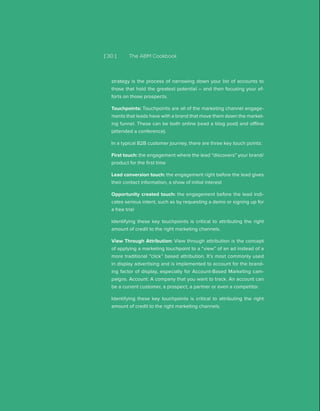 [ 30 ] The ABM Cookbook
strategy is the process of narrowing down your list of accounts to
those that hold the greatest potential – and then focusing your ef-
forts on those prospects.
Touchpoints: Touchpoints are all of the marketing channel engage-
ments that leads have with a brand that move them down the market-
ing funnel. These can be both online (read a blog post) and offline
(attended a conference).
In a typical B2B customer journey, there are three key touch points:
First touch: the engagement where the lead “discovers” your brand/
product for the first time
Lead conversion touch: the engagement right before the lead gives
their contact information, a show of initial interest
Opportunity created touch: the engagement before the lead indi-
cates serious intent, such as by requesting a demo or signing up for
a free trial
Identifying these key touchpoints is critical to attributing the right
amount of credit to the right marketing channels.
View Through Attribution: View through attribution is the concept
of applying a marketing touchpoint to a “view” of an ad instead of a
more traditional “click” based attribution. It’s most commonly used
in display advertising and is implemented to account for the brand-
ing factor of display, especially for Account-Based Marketing cam-
paigns. Account: A company that you want to track. An account can
be a current customer, a prospect, a partner or even a competitor.
Identifying these key touchpoints is critical to attributing the right
amount of credit to the right marketing channels.
 
