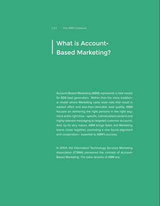 [ 4 ] The ABM Cookbook
Account-Based Marketing (ABM) represents a new model
for B2B lead generation. Rather than the more tradition-
al model where Marketing casts wide nets that result in
wasted effort and less-than-desirable lead quality, ABM
focuses on delivering the right persona in the right seg-
ment at the right time-- specific, individualized content and
highly relevant messaging to targeted customer accounts.
And, by its very nature, ABM brings Sales and Marketing
teams closer together, promoting a new found alignment
and cooperation-- essential to ABM’s success.
In 2004, the Information Technology Services Marketing
Association (ITSMA) pioneered the concept of Account-
Based Marketing. The basic tenants of ABM are:
What is Account-
Based Marketing?
 