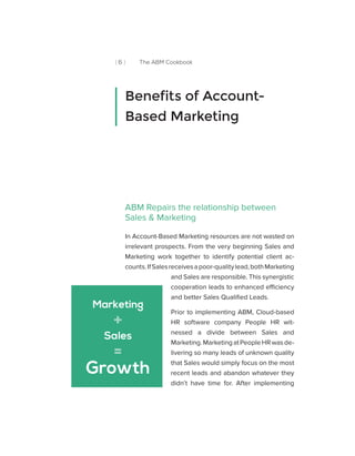 [ 6 ] The ABM Cookbook
ABM Repairs the relationship between
Sales & Marketing
In Account-Based Marketing resources are not wasted on
irrelevant prospects. From the very beginning Sales and
Marketing work together to identify potential client ac-
counts.IfSalesreceivesapoor-qualitylead,bothMarketing
and Sales are responsible. This synergistic
cooperation leads to enhanced efficiency
and better Sales Qualified Leads.
Prior to implementing ABM, Cloud-based
HR software company People HR wit-
nessed a divide between Sales and
Marketing.MarketingatPeopleHRwasde-
livering so many leads of unknown quality
that Sales would simply focus on the most
recent leads and abandon whatever they
didn’t have time for. After implementing
Benefits of Account-
Based Marketing
Marketing
Sales
Growth
+
=
 