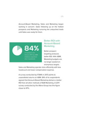 [ 7 ]
Account-Based Marketing, Sales and Marketing began
working in concert-- Sales following up on the hottest
prospects and Marketing nurturing the untouched leads
until Sales was ready for them.
Better ROI with
Account-Based
Marketing
Better prospect
targeting produces
better ROI. With ABM,
Marketing budgets are
no longer wasted on
anonymous targets.
Sales and Marketing operate more efficiently with less
headcount and lower compensation expense.
A survey conducted by ITSMA in 2013 points to
unparalleled returns on ABM. 84% of its respondents
agreed that Account-Based Marketing delivers a better
ROI than all other methods of B2B Marketing. A 2011
survey conducted by the Altera Group has this figure
closer to 97%.
84%of marketers who
measure ROI say ABM
initiatives outperform
other investments.
 