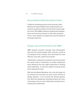 [ 8 ] The ABM Cookbook
Account-Based Marketing Works Faster
Traditional marketing practices have long sale cycles.
Working off a typical AIDA model, target prospects of
unknown quality are blindly nurtured all the way through
the funnel. With ABM’s predictive targeting technologies,
teams are focused exclusively on high value prospects.
Time is never wasted on prospective accounts outside of
the target criteria list.
Deeper Account Penetration with ABM
ABM solutions providers leverage large demographic
data sets that include people within accounts as well as
all employees of the company. Such data allows for more
effective cross-sells, upsells and renewals.
Traditionally, a salesperson wanting to cross-sell a product
line would need an introduction to another department
head. Asking for this intro might compromise an existing
client relationship. A cold intro might be received poorly
by the department head.
With Account-Based Marketing, the cross-sell target can
be reached less intrusively via email, social channels or
display networks-- or be nurtured with demand genera-
tion. When the salesperson eventually contacts the cross-
sell prospect, they can more effectively leverage the pre-
existing client relationship.
 